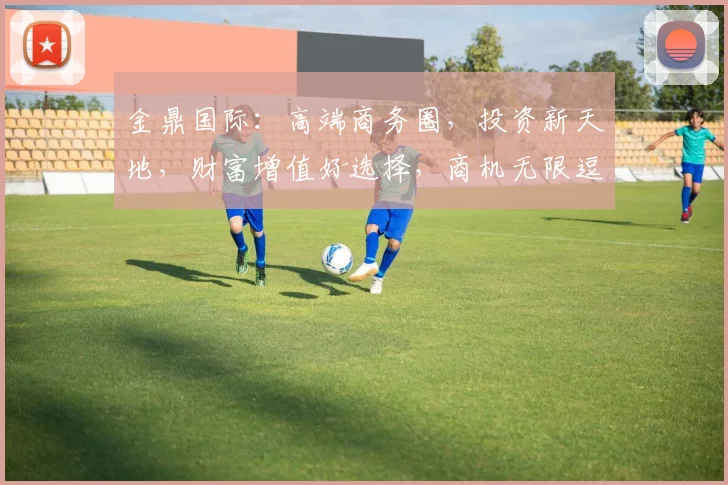 金鼎国际：高端商务圈，投资新天地，财富增值好选择，商机无限逗逗逗