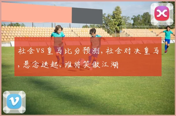 社会vs皇马比分预测,社会对决皇马,悬念迭起,谁将笑傲江湖