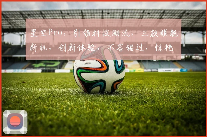 星空Pro，引领科技潮流，三款旗舰新机，创新体验，不容错过，惊艳来袭