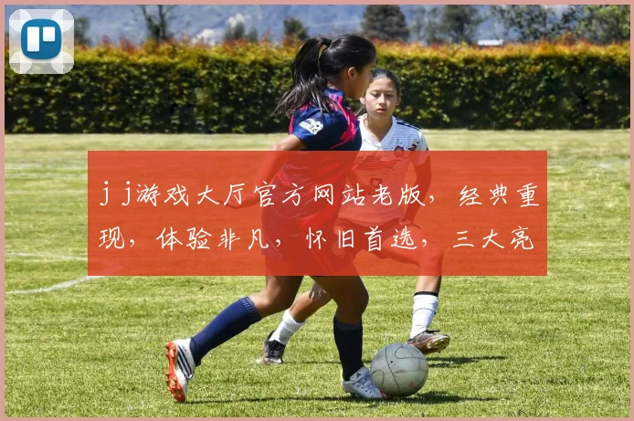 j j游戏大厅官方网站老版，经典重现，体验非凡，怀旧首选，三大亮点，不容错过，一网打尽